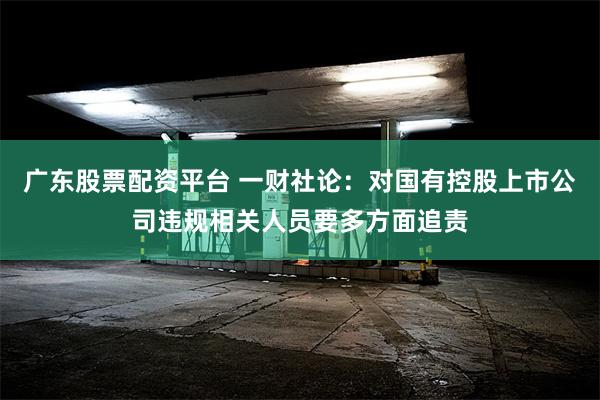 广东股票配资平台 一财社论：对国有控股上市公司违规相关人员要多方面追责