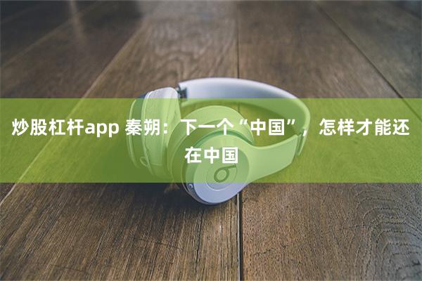 炒股杠杆app 秦朔：下一个“中国”，怎样才能还在中国