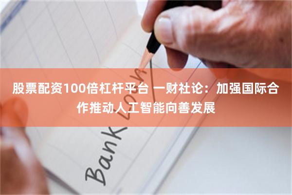 股票配资100倍杠杆平台 一财社论：加强国际合作推动人工智能向善发展