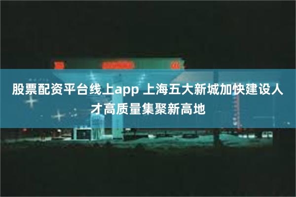 股票配资平台线上app 上海五大新城加快建设人才高质量集聚新高地