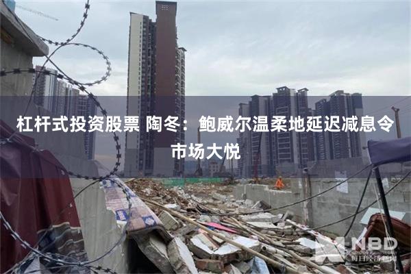 杠杆式投资股票 陶冬：鲍威尔温柔地延迟减息令市场大悦