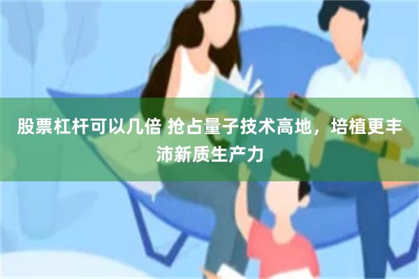 股票杠杆可以几倍 抢占量子技术高地，培植更丰沛新质生产力