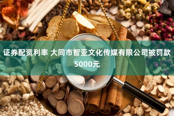 证券配资利率 大同市智亚文化传媒有限公司被罚款5000元