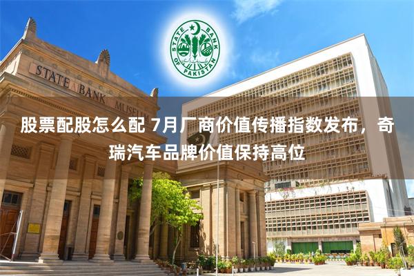 股票配股怎么配 7月厂商价值传播指数发布，奇瑞汽车品牌价值保持高位