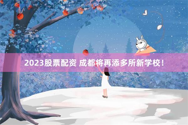 2023股票配资 成都将再添多所新学校！