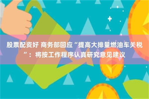 股票配资好 商务部回应“提高大排量燃油车关税”：将按工作程序认真研究意见建议