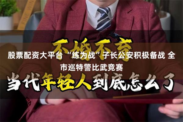 股票配资大平台 “练为战”子长公安积极备战 全市巡特警比武竞赛