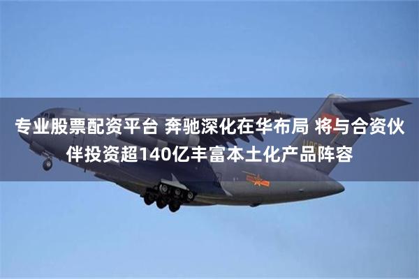 专业股票配资平台 奔驰深化在华布局 将与合资伙伴投资超140亿丰富本土化产品阵容