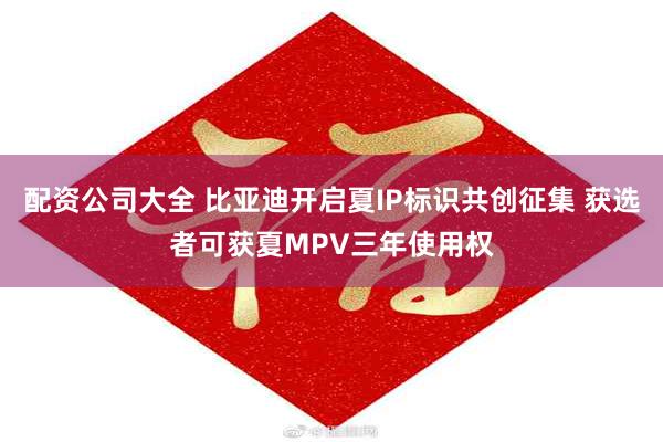 配资公司大全 比亚迪开启夏IP标识共创征集 获选者可获夏MPV三年使用权