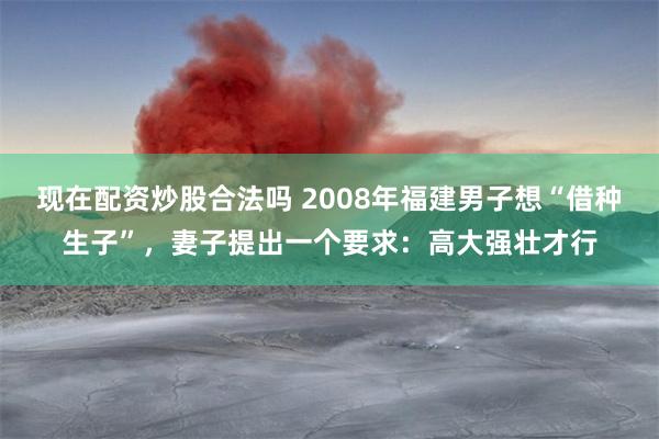 现在配资炒股合法吗 2008年福建男子想“借种生子”，妻子提出一个要求：高大强壮才行