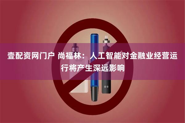 壹配资网门户 尚福林：人工智能对金融业经营运行将产生深远影响