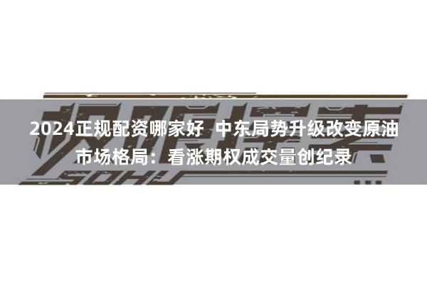 2024正规配资哪家好  中东局势升级改变原油市场格局：看涨期权成交量创纪录