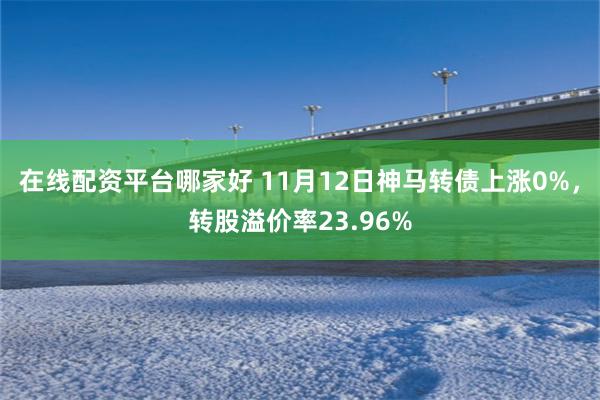 在线配资平台哪家好 11月12日神马转债上涨0%，转股溢价率23.96%