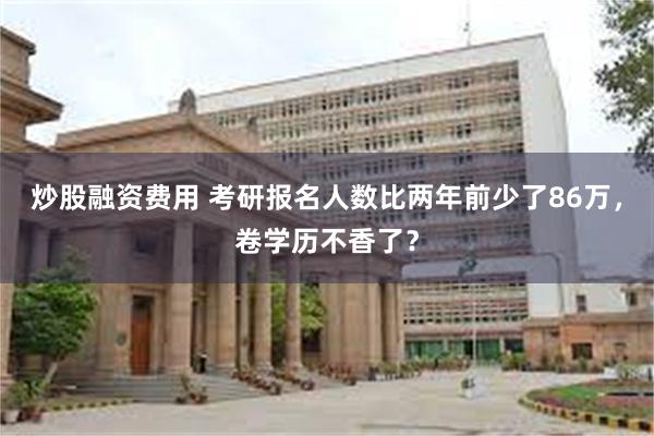 炒股融资费用 考研报名人数比两年前少了86万，卷学历不香了？