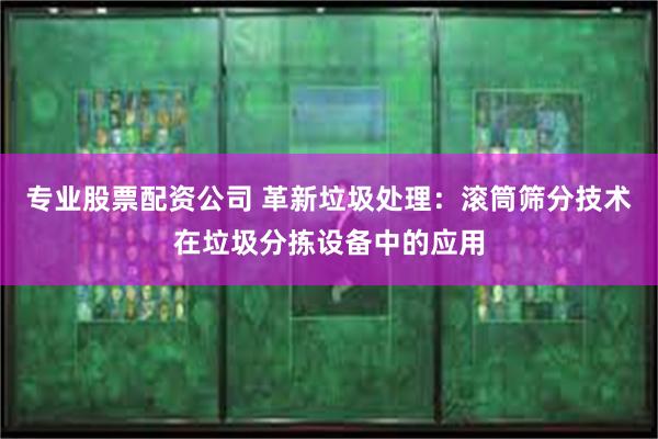 专业股票配资公司 革新垃圾处理：滚筒筛分技术在垃圾分拣设备中的应用