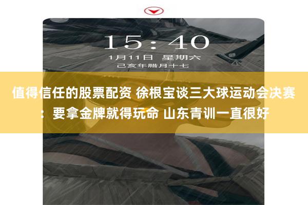 值得信任的股票配资 徐根宝谈三大球运动会决赛：要拿金牌就得玩命 山东青训一直很好