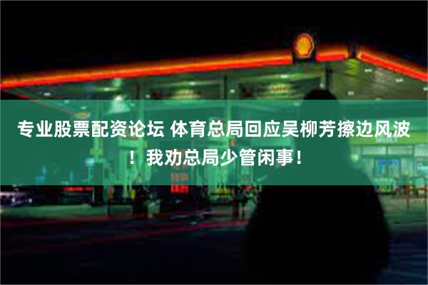 专业股票配资论坛 体育总局回应吴柳芳擦边风波！我劝总局少管闲事！