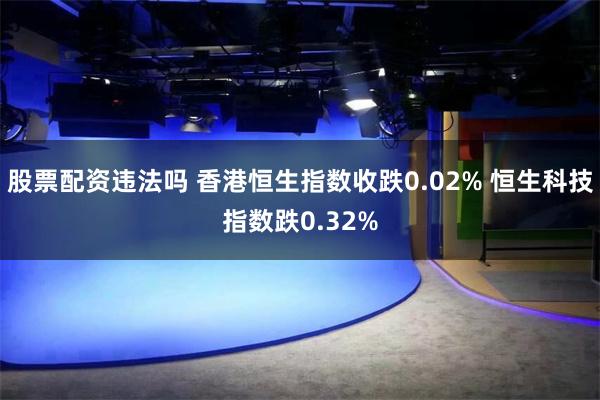 股票配资违法吗 香港恒生指数收跌0.02% 恒生科技指数跌0.32%