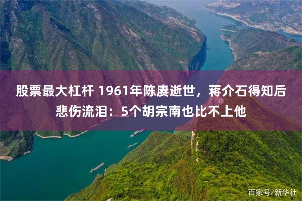 股票最大杠杆 1961年陈赓逝世，蒋介石得知后悲伤流泪：5个胡宗南也比不上他