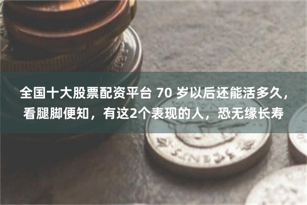 全国十大股票配资平台 70 岁以后还能活多久，看腿脚便知，有这2个表现的人，恐无缘长寿