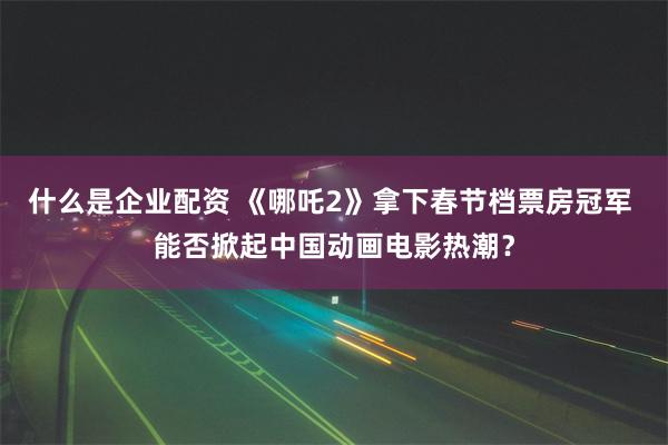 什么是企业配资 《哪吒2》拿下春节档票房冠军 能否掀起中国动画电影热潮？