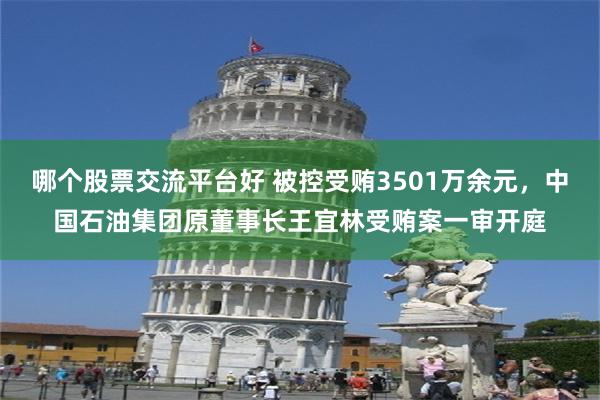 哪个股票交流平台好 被控受贿3501万余元，中国石油集团原董事长王宜林受贿案一审开庭