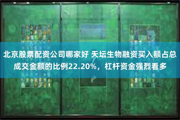 北京股票配资公司哪家好 天坛生物融资买入额占总成交金额的比例22.20%，杠杆资金强烈看多