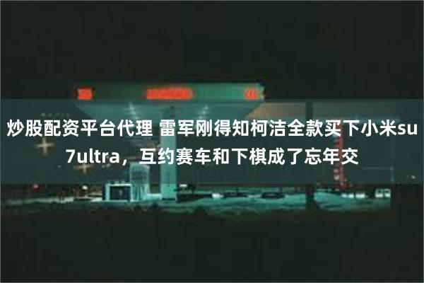 炒股配资平台代理 雷军刚得知柯洁全款买下小米su7ultra，互约赛车和下棋成了忘年交